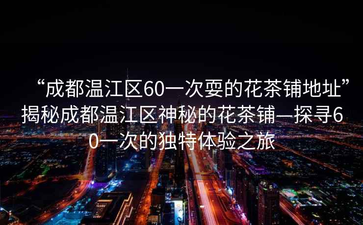 “成都溫江區60一次耍的花茶鋪地址”揭秘成都溫江區神秘的花茶鋪—探尋60一次的獨特體驗之旅
