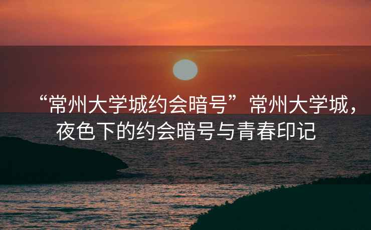 “常州大學(xué)城約會(huì )暗號”常州大學(xué)城，夜色下的約會(huì )暗號與青春印記