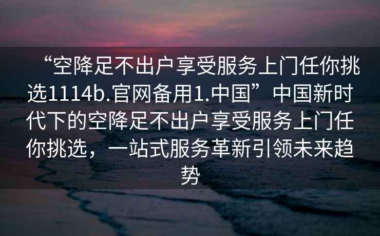 “空降足不出戶(hù)享受服務(wù)上門(mén)任你挑選1114b.官網(wǎng)備用1.中國”中國新時(shí)代下的空降足不出戶(hù)享受服務(wù)上門(mén)任你挑選，一站式服務(wù)革新引領(lǐng)未來(lái)趨勢