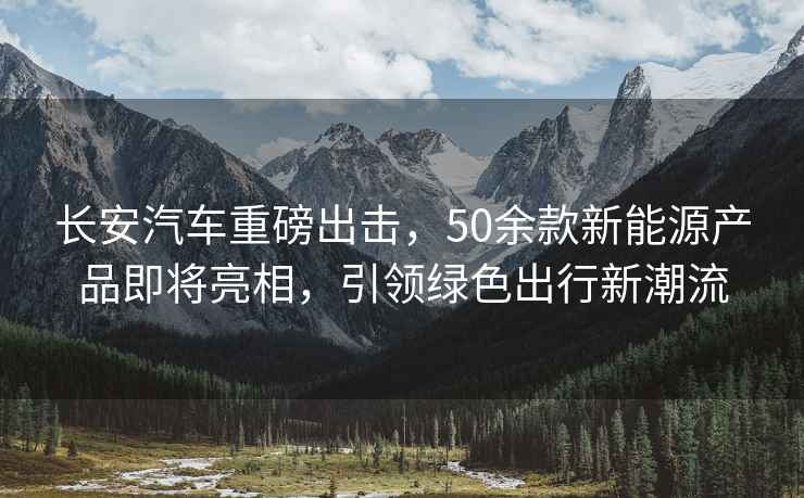 長(cháng)安汽車(chē)重磅出擊，50余款新能源產(chǎn)品即將亮相，引領(lǐng)綠色出行新潮流
