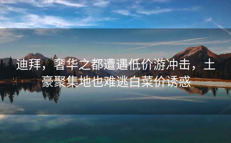 迪拜，奢華之都遭遇低價(jià)游沖擊，土豪聚集地也難逃白菜價(jià)誘惑