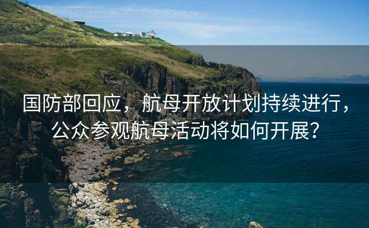 國防部回應，航母開(kāi)放計劃持續進(jìn)行，公眾參觀(guān)航母活動(dòng)將如何開(kāi)展？