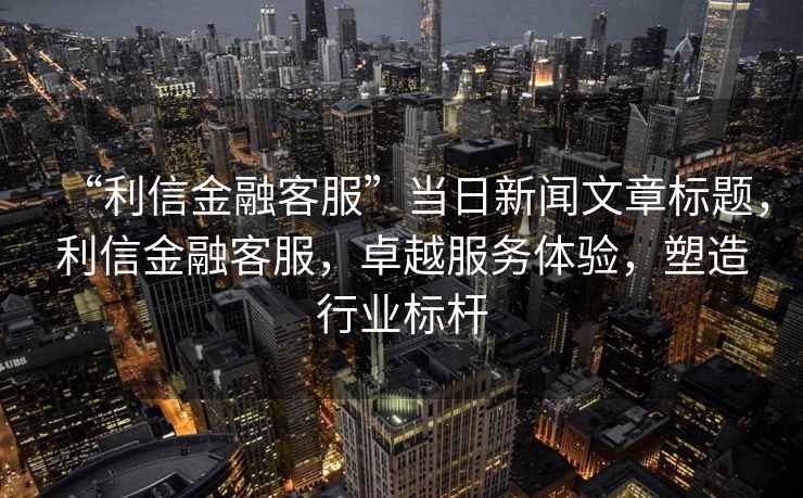 “利信金融客服”當日新聞文章標題，利信金融客服，卓越服務(wù)體驗，塑造行業(yè)標桿