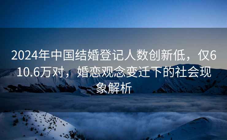 2024年中國結婚登記人數創(chuàng  )新低，僅610.6萬(wàn)對，婚戀觀(guān)念變遷下的社會(huì )現象解析