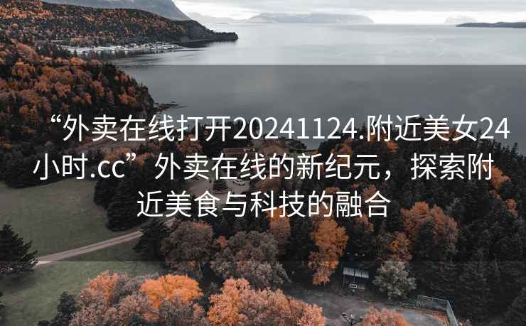 “外賣(mài)在線(xiàn)打開(kāi)20241124.附近美女24小時(shí).cc”外賣(mài)在線(xiàn)的新紀元，探索附近美食與科技的融合