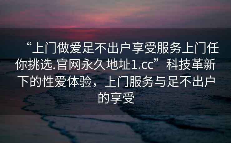 “上門(mén)做愛(ài)足不出戶(hù)享受服務(wù)上門(mén)任你挑選.官網(wǎng)永久地址1.cc”科技革新下的性愛(ài)體驗，上門(mén)服務(wù)與足不出戶(hù)的享受