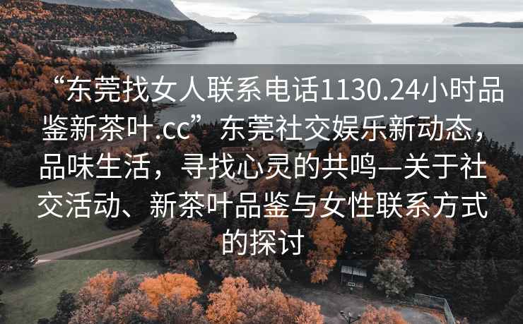 “東莞找女人聯(lián)系電話(huà)1130.24小時(shí)品鑒新茶葉.cc”東莞社交娛樂(lè )新動(dòng)態(tài)，品味生活，尋找心靈的共鳴—關(guān)于社交活動(dòng)、新茶葉品鑒與女性聯(lián)系方式的探討