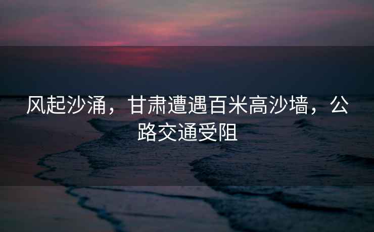 風(fēng)起沙涌，甘肅遭遇百米高沙墻，公路交通受阻
