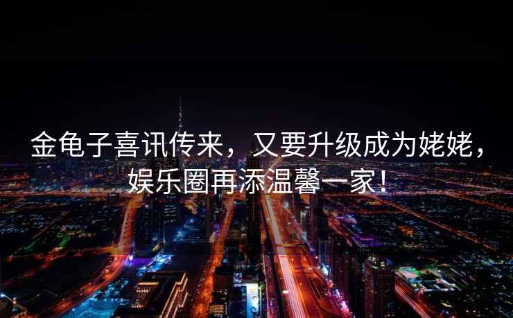 金龜子喜訊傳來(lái)，又要升級成為姥姥，娛樂(lè )圈再添溫馨一家！