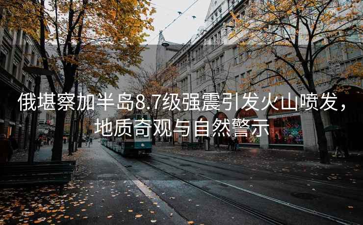 俄堪察加半島8.7級強震引發(fā)火山噴發(fā)，地質(zhì)奇觀(guān)與自然警示