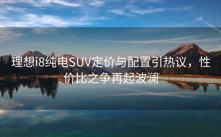 理想i8純電SUV定價(jià)與配置引熱議，性?xún)r(jià)比之爭再起波瀾