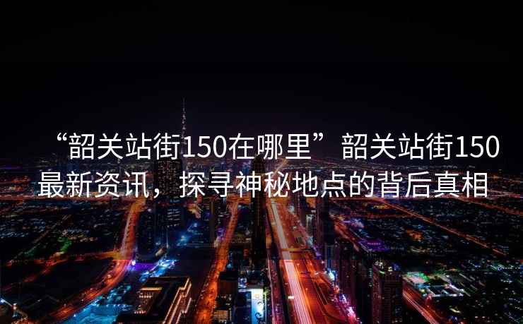 “韶關(guān)站街150在哪里”韶關(guān)站街150最新資訊，探尋神秘地點(diǎn)的背后真相