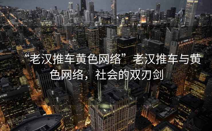 “老漢推車(chē)黃色網(wǎng)絡(luò )”老漢推車(chē)與黃色網(wǎng)絡(luò )，社會(huì )的雙刃劍