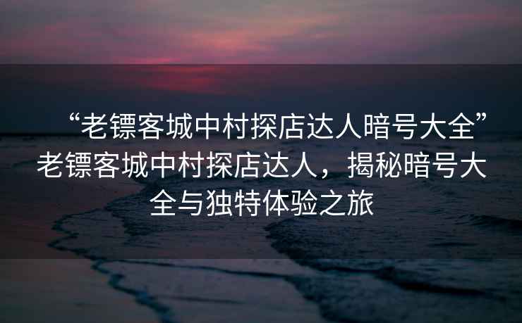 “老鏢客城中村探店達人暗號大全”老鏢客城中村探店達人，揭秘暗號大全與獨特體驗之旅