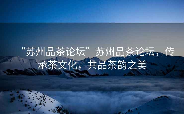 “蘇州品茶論壇”蘇州品茶論壇，傳承茶文化，共品茶韻之美
