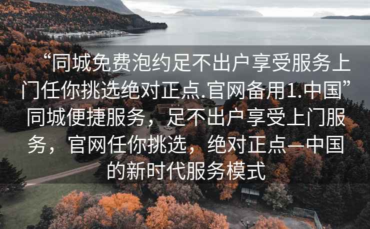 “同城免費泡約足不出戶(hù)享受服務(wù)上門(mén)任你挑選絕對正點(diǎn).官網(wǎng)備用1.中國”同城便捷服務(wù)，足不出戶(hù)享受上門(mén)服務(wù)，官網(wǎng)任你挑選，絕對正點(diǎn)—中國的新時(shí)代服務(wù)模式