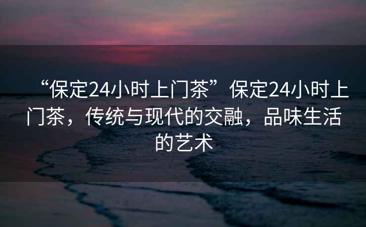“保定24小時(shí)上門(mén)茶”保定24小時(shí)上門(mén)茶，傳統與現代的交融，品味生活的藝術(shù)