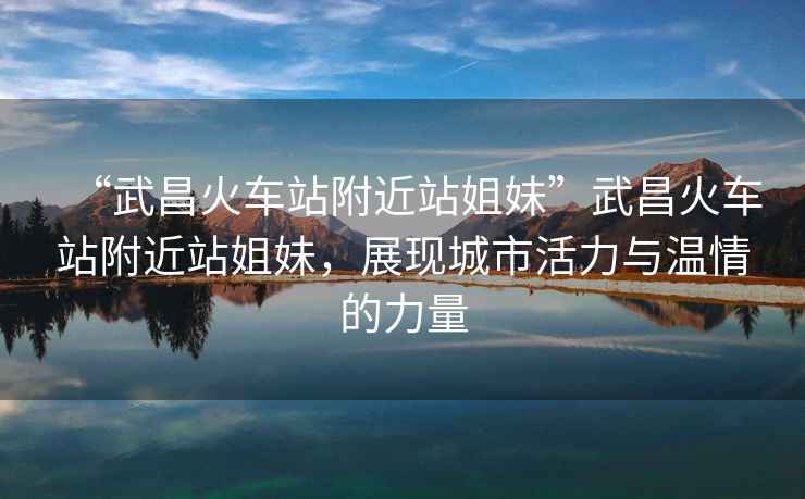 “武昌火車(chē)站附近站姐妹”武昌火車(chē)站附近站姐妹，展現城市活力與溫情的力量