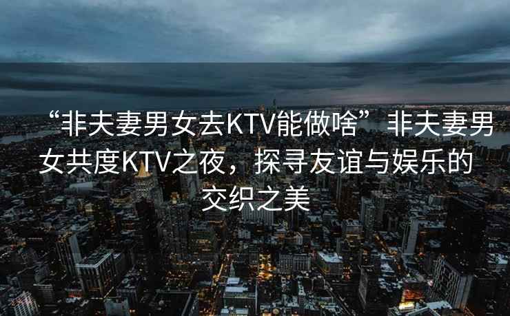 “非夫妻男女去KTV能做啥”非夫妻男女共度KTV之夜，探尋友誼與娛樂(lè )的交織之美