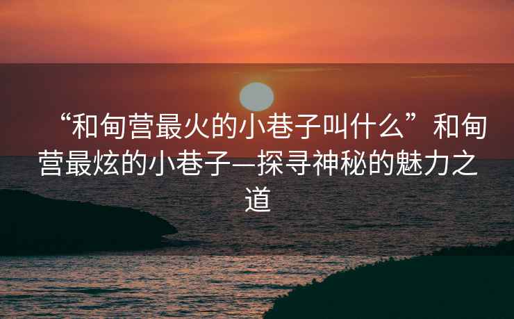 “和甸營(yíng)最火的小巷子叫什么”和甸營(yíng)最炫的小巷子—探尋神秘的魅力之道