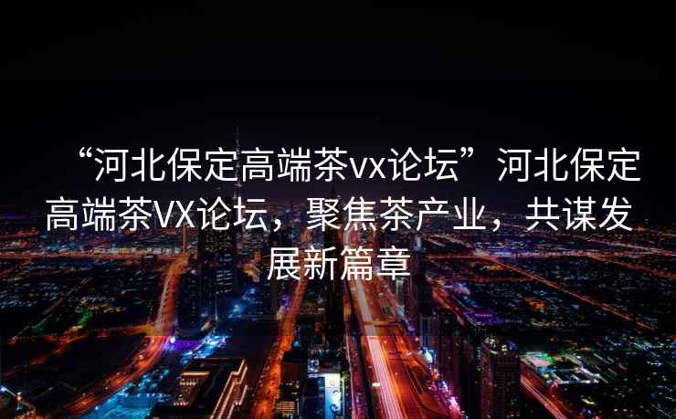 “河北保定高端茶vx論壇”河北保定高端茶VX論壇，聚焦茶產(chǎn)業(yè)，共謀發(fā)展新篇章