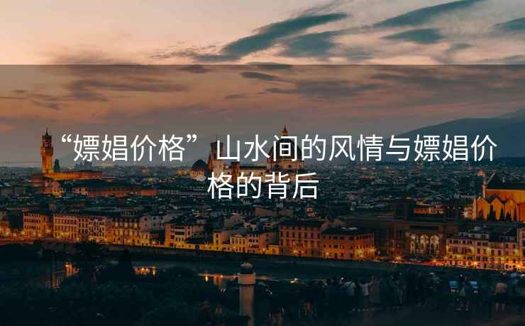 “嫖娼價(jià)格”山水間的風(fēng)情與嫖娼價(jià)格的背后