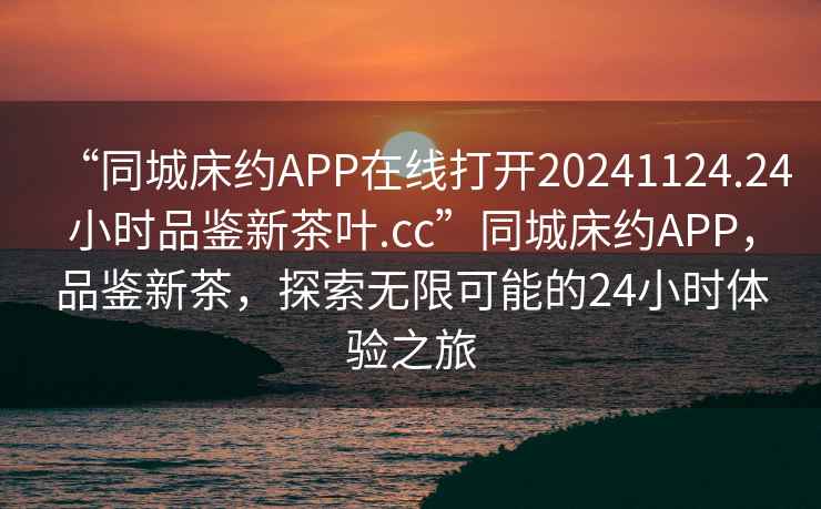 “同城床約APP在線(xiàn)打開(kāi)20241124.24小時(shí)品鑒新茶葉.cc”同城床約APP，品鑒新茶，探索無(wú)限可能的24小時(shí)體驗之旅