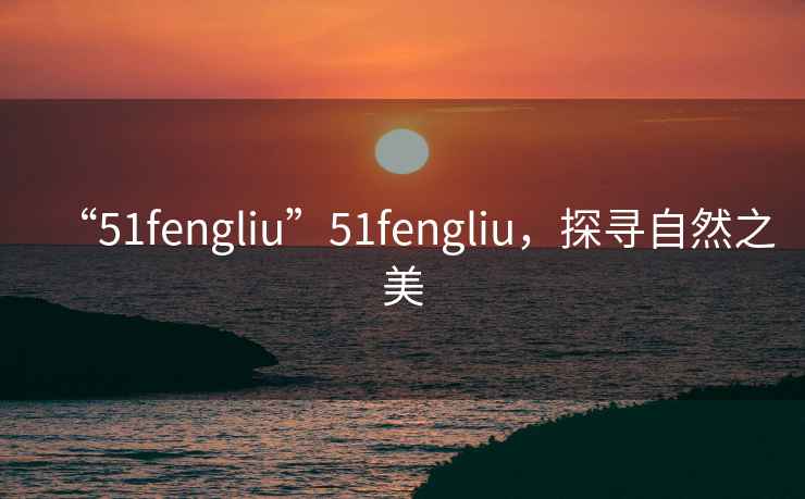 “51fengliu”51fengliu，探尋自然之美