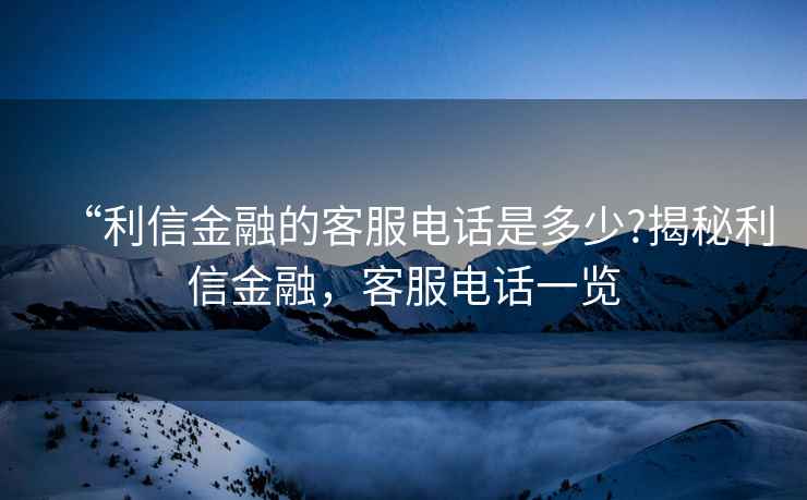 “利信金融的客服電話(huà)是多少?揭秘利信金融，客服電話(huà)一覽