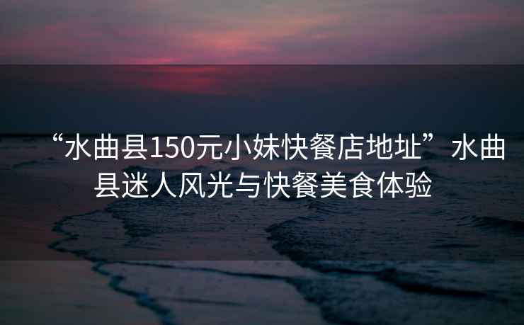 “水曲縣150元小妹快餐店地址”水曲縣迷人風(fēng)光與快餐美食體驗