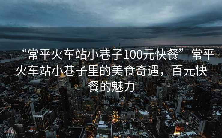 “常平火車(chē)站小巷子100元快餐”常平火車(chē)站小巷子里的美食奇遇，百元快餐的魅力