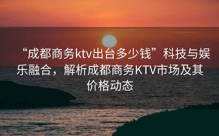 “成都商務(wù)ktv出臺多少錢(qián)”科技與娛樂(lè )融合，解析成都商務(wù)KTV市場(chǎng)及其價(jià)格動(dòng)態(tài)