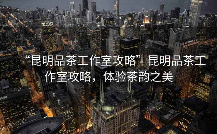“昆明品茶工作室攻略”昆明品茶工作室攻略，體驗茶韻之美