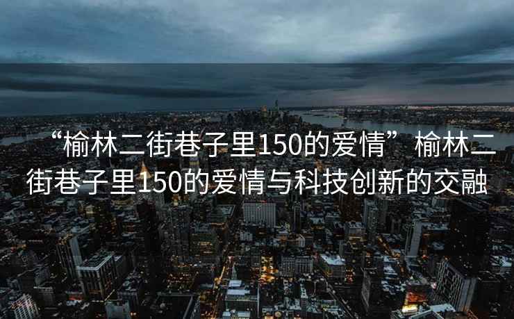 “榆林二街巷子里150的愛(ài)情”榆林二街巷子里150的愛(ài)情與科技創(chuàng  )新的交融