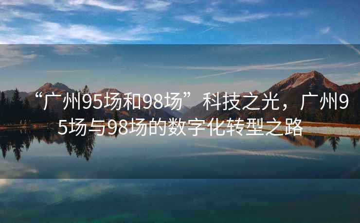 “廣州95場(chǎng)和98場(chǎng)”科技之光，廣州95場(chǎng)與98場(chǎng)的數字化轉型之路