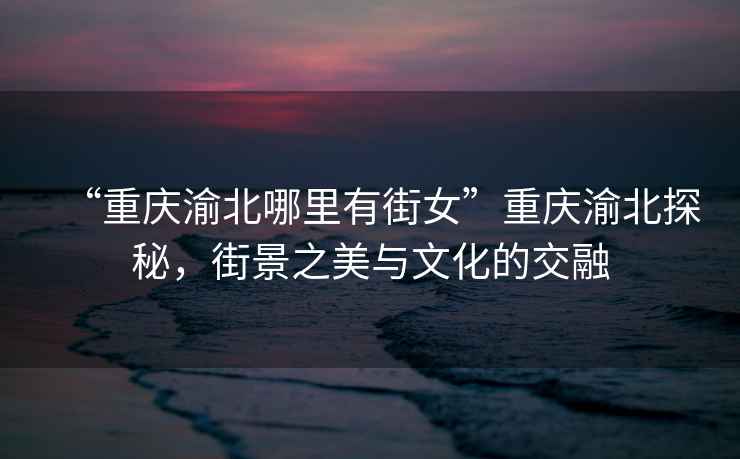 “重慶渝北哪里有街女”重慶渝北探秘，街景之美與文化的交融