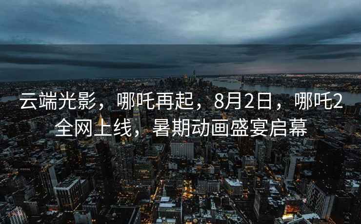 云端光影，哪吒再起，8月2日，哪吒2全網(wǎng)上線(xiàn)，暑期動(dòng)畫(huà)盛宴啟幕
