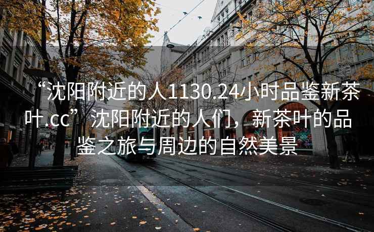 “沈陽(yáng)附近的人1130.24小時(shí)品鑒新茶葉.cc”沈陽(yáng)附近的人們，新茶葉的品鑒之旅與周邊的自然美景