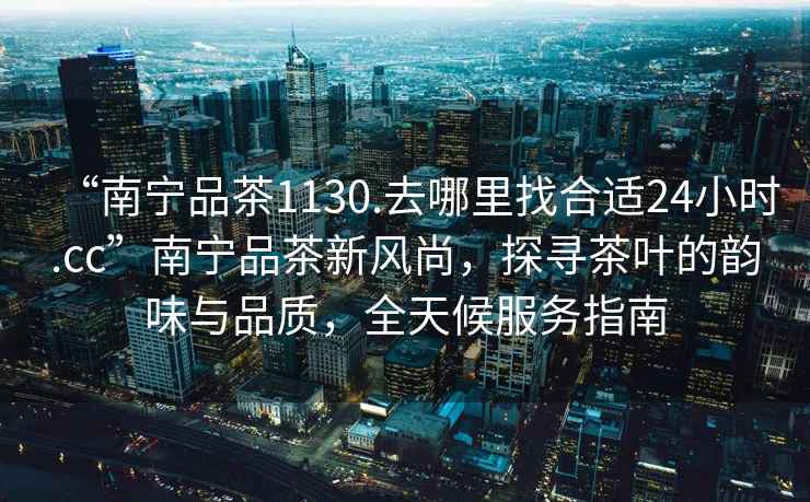 “南寧品茶1130.去哪里找合適24小時(shí).cc”南寧品茶新風(fēng)尚，探尋茶葉的韻味與品質(zhì)，全天候服務(wù)指南