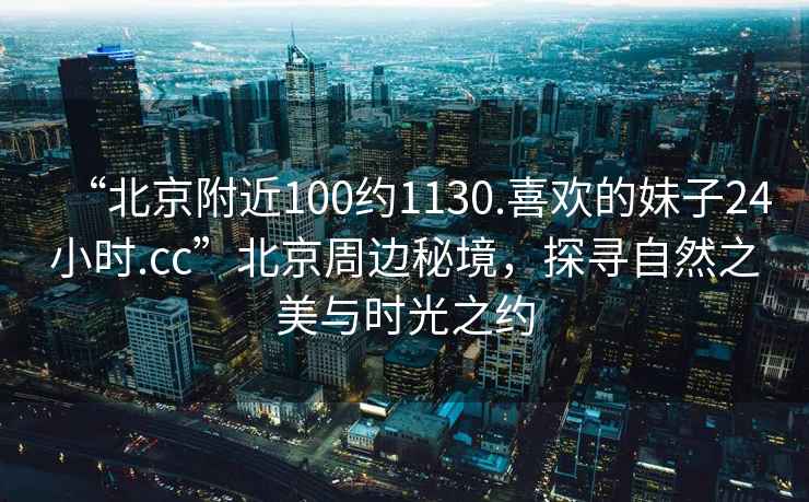 “北京附近100約1130.喜歡的妹子24小時(shí).cc”北京周邊秘境，探尋自然之美與時(shí)光之約