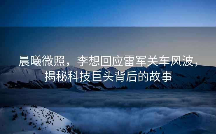 晨曦微照，李想回應雷軍關(guān)車(chē)風(fēng)波，揭秘科技巨頭背后的故事