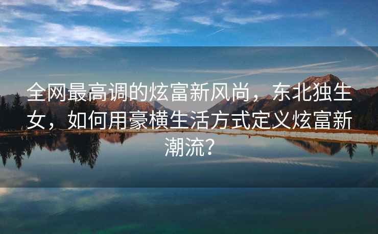全網(wǎng)最高調的炫富新風(fēng)尚，東北獨生女，如何用豪橫生活方式定義炫富新潮流？