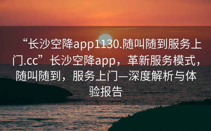“長(cháng)沙空降app1130.隨叫隨到服務(wù)上門(mén).cc”長(cháng)沙空降app，革新服務(wù)模式，隨叫隨到，服務(wù)上門(mén)—深度解析與體驗報告