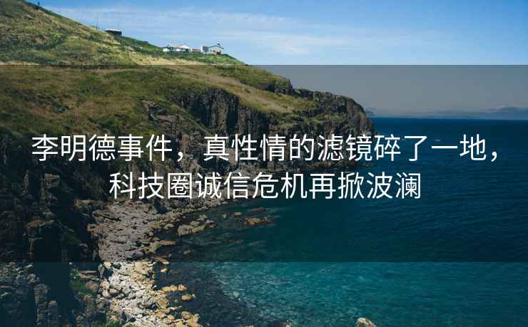 李明德事件，真性情的濾鏡碎了一地，科技圈誠信危機再掀波瀾