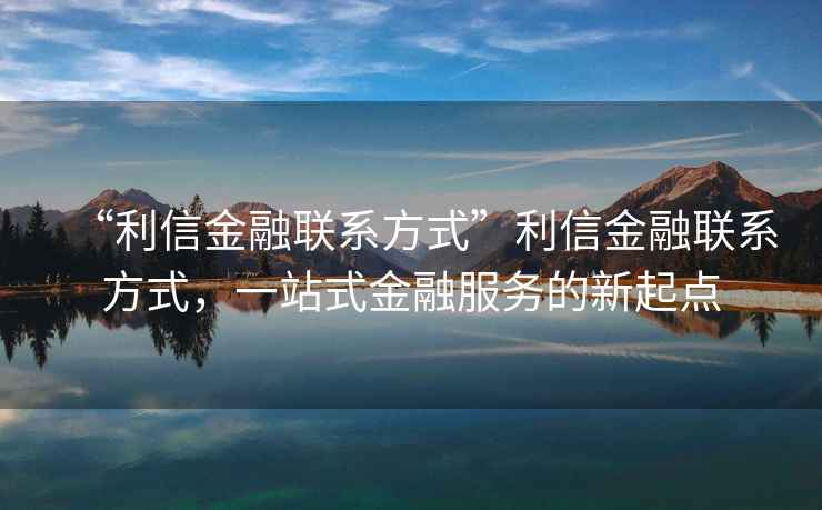 “利信金融聯(lián)系方式”利信金融聯(lián)系方式，一站式金融服務(wù)的新起點(diǎn)