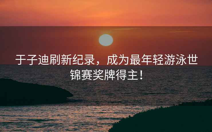 于子迪刷新紀錄，成為最年輕游泳世錦賽獎牌得主！