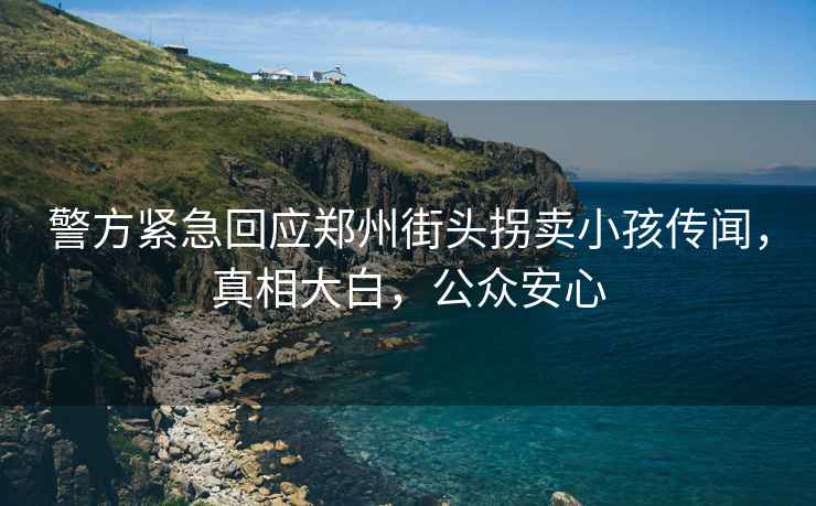 警方緊急回應鄭州街頭拐賣(mài)小孩傳聞，真相大白，公眾安心