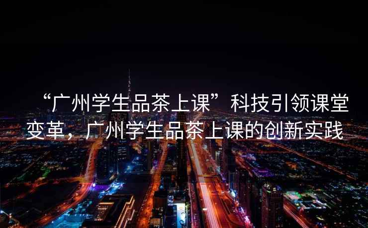 “廣州學(xué)生品茶上課”科技引領(lǐng)課堂變革，廣州學(xué)生品茶上課的創(chuàng  )新實(shí)踐