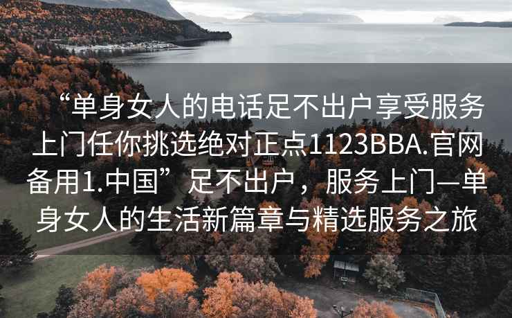 “單身女人的電話(huà)足不出戶(hù)享受服務(wù)上門(mén)任你挑選絕對正點(diǎn)1123BBA.官網(wǎng)備用1.中國”足不出戶(hù)，服務(wù)上門(mén)—單身女人的生活新篇章與精選服務(wù)之旅
