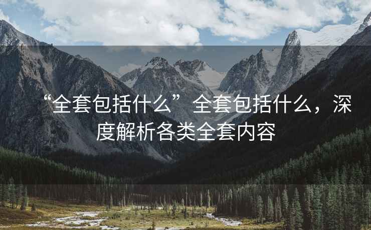 “全套包括什么”全套包括什么，深度解析各類(lèi)全套內容